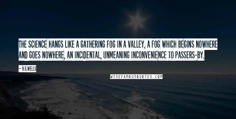 H.G.Wells Quotes: The science hangs like a gathering fog in a valley, a fog which begins nowhere and goes nowhere, an incidental, unmeaning inconvenience to passers-by.