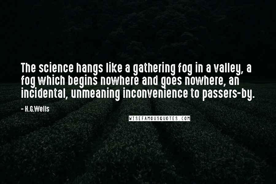 H.G.Wells Quotes: The science hangs like a gathering fog in a valley, a fog which begins nowhere and goes nowhere, an incidental, unmeaning inconvenience to passers-by.