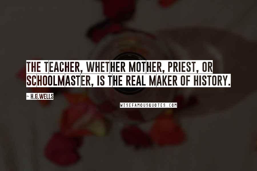 H.G.Wells Quotes: The teacher, whether mother, priest, or schoolmaster, is the real maker of history.