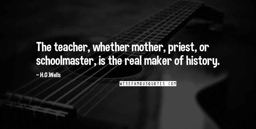 H.G.Wells Quotes: The teacher, whether mother, priest, or schoolmaster, is the real maker of history.