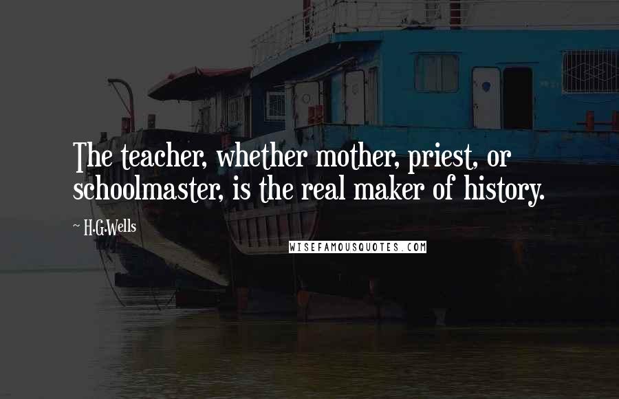 H.G.Wells Quotes: The teacher, whether mother, priest, or schoolmaster, is the real maker of history.