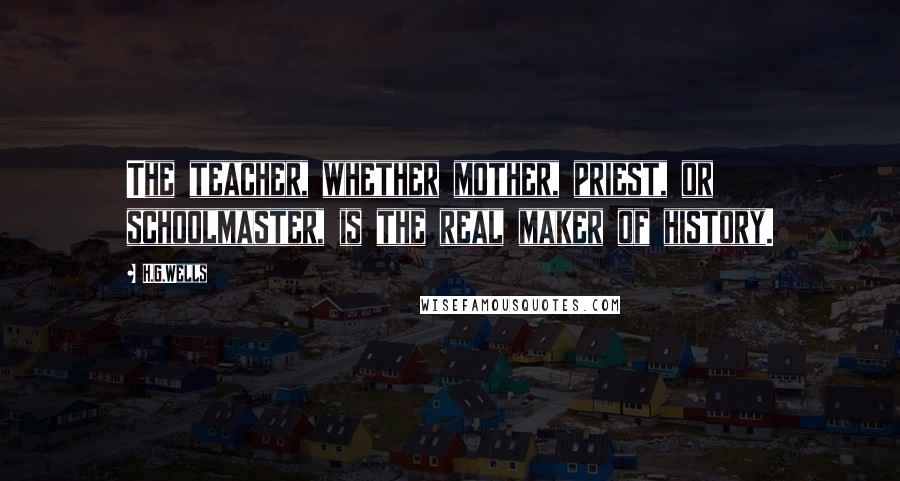 H.G.Wells Quotes: The teacher, whether mother, priest, or schoolmaster, is the real maker of history.