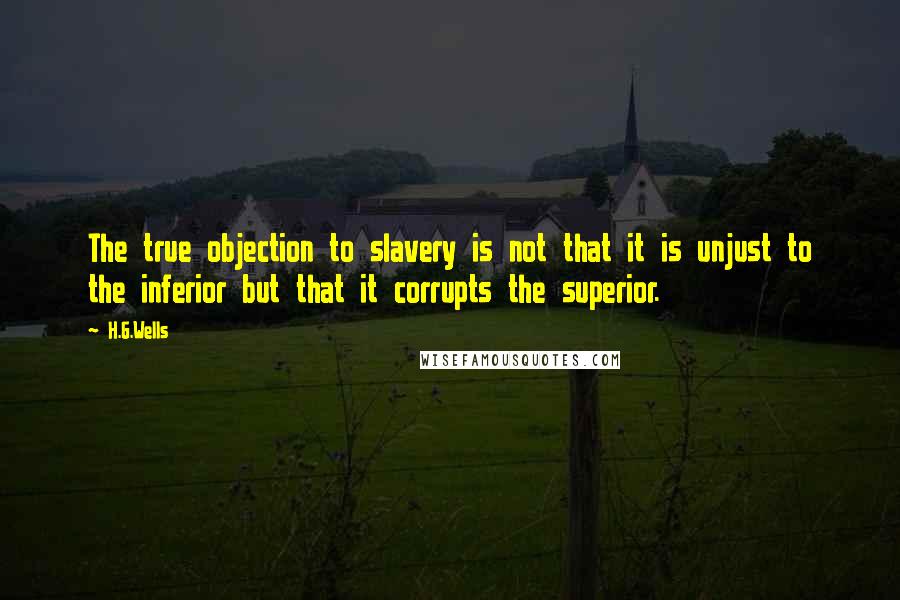 H.G.Wells Quotes: The true objection to slavery is not that it is unjust to the inferior but that it corrupts the superior.