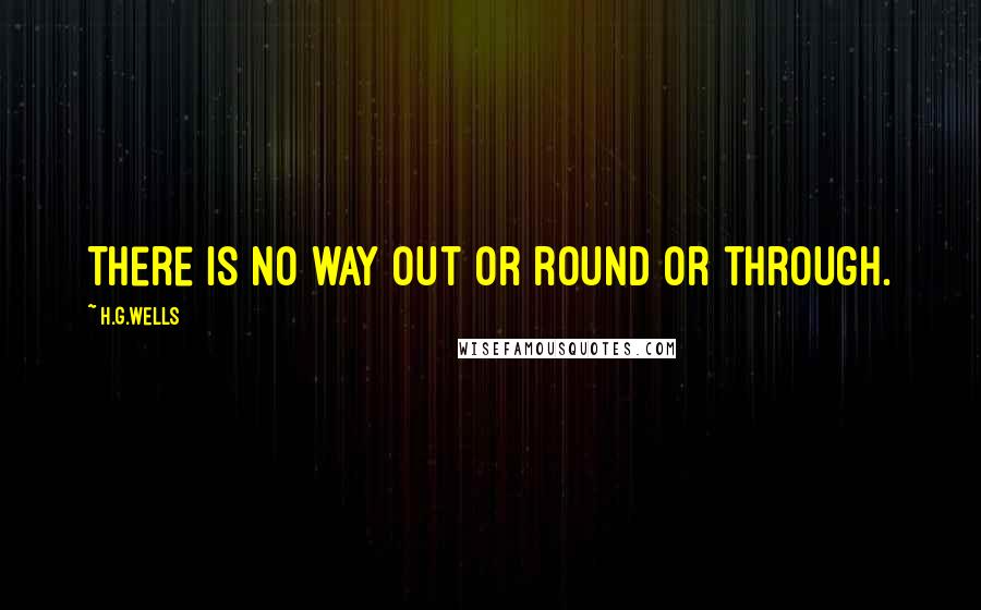 H.G.Wells Quotes: There is no way out or round or through.