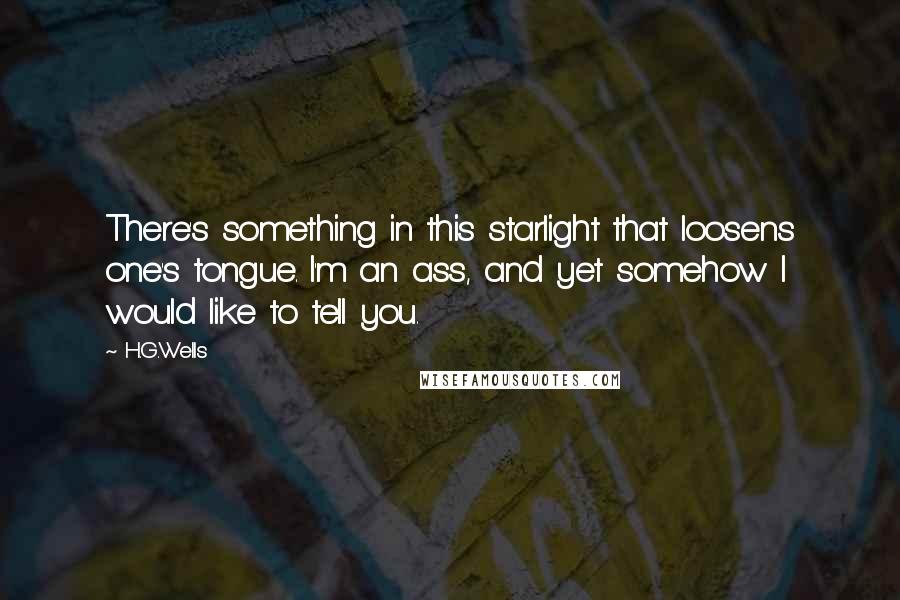 H.G.Wells Quotes: There's something in this starlight that loosens one's tongue. I'm an ass, and yet somehow I would like to tell you.