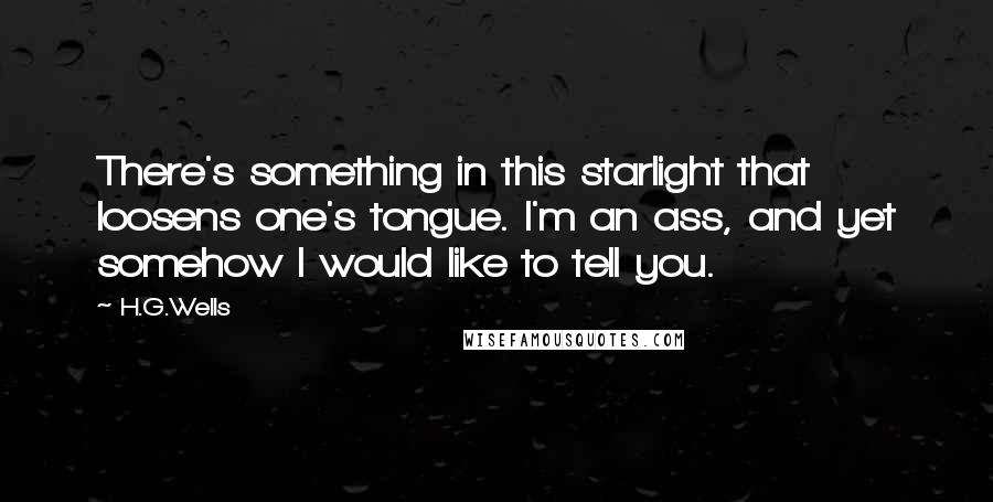 H.G.Wells Quotes: There's something in this starlight that loosens one's tongue. I'm an ass, and yet somehow I would like to tell you.