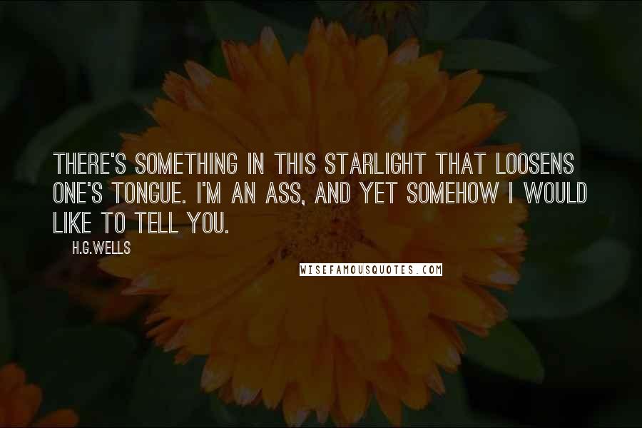 H.G.Wells Quotes: There's something in this starlight that loosens one's tongue. I'm an ass, and yet somehow I would like to tell you.