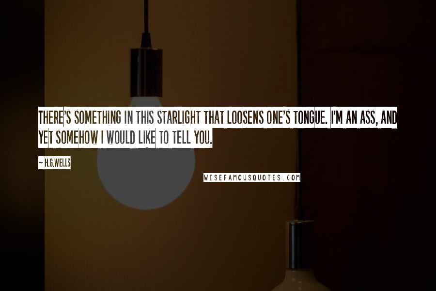 H.G.Wells Quotes: There's something in this starlight that loosens one's tongue. I'm an ass, and yet somehow I would like to tell you.