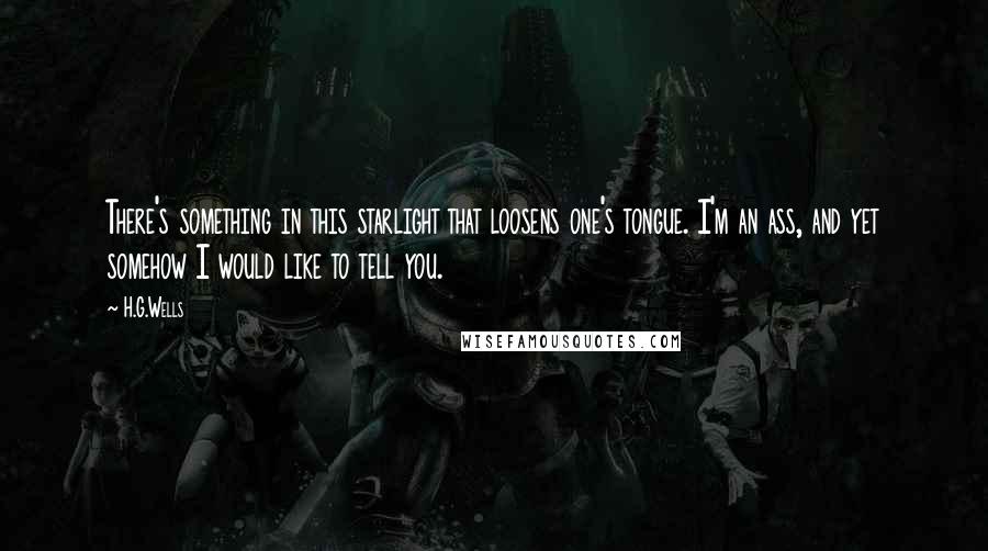 H.G.Wells Quotes: There's something in this starlight that loosens one's tongue. I'm an ass, and yet somehow I would like to tell you.