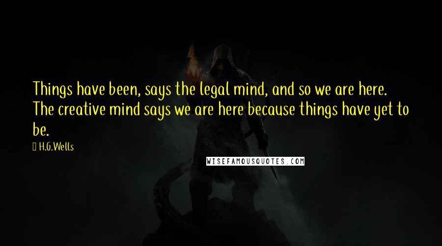 H.G.Wells Quotes: Things have been, says the legal mind, and so we are here. The creative mind says we are here because things have yet to be.