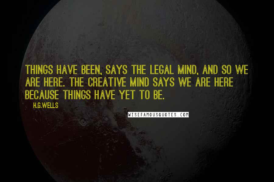 H.G.Wells Quotes: Things have been, says the legal mind, and so we are here. The creative mind says we are here because things have yet to be.