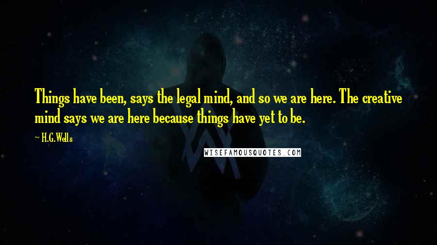 H.G.Wells Quotes: Things have been, says the legal mind, and so we are here. The creative mind says we are here because things have yet to be.