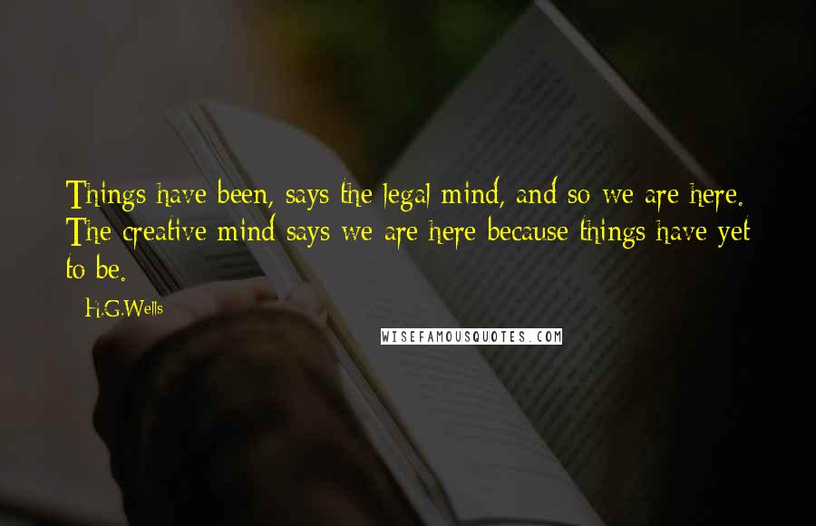 H.G.Wells Quotes: Things have been, says the legal mind, and so we are here. The creative mind says we are here because things have yet to be.