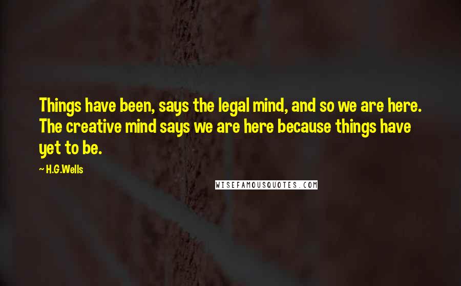 H.G.Wells Quotes: Things have been, says the legal mind, and so we are here. The creative mind says we are here because things have yet to be.