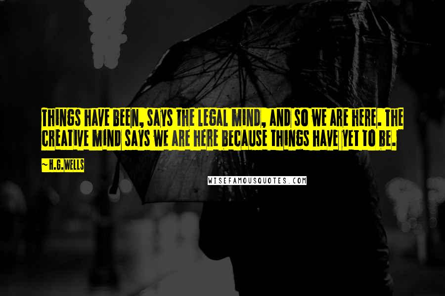 H.G.Wells Quotes: Things have been, says the legal mind, and so we are here. The creative mind says we are here because things have yet to be.