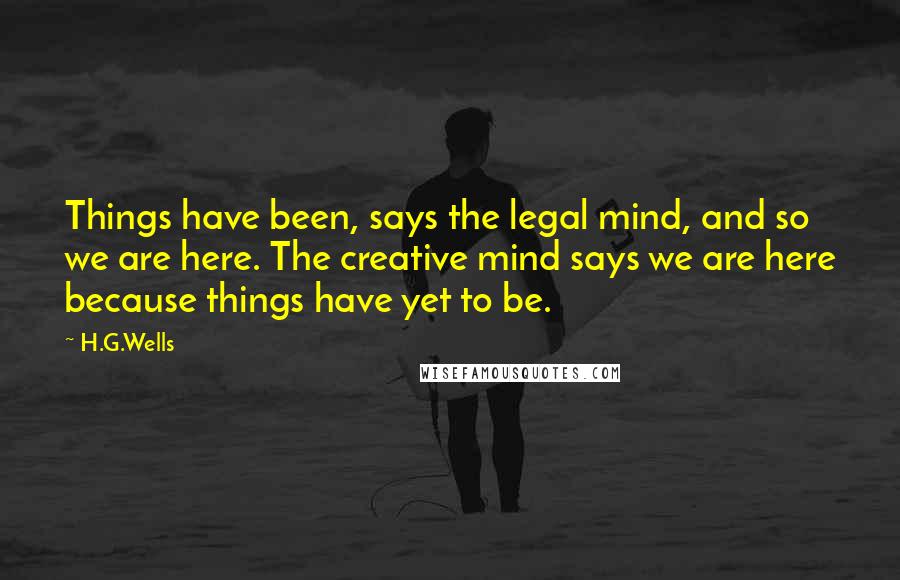 H.G.Wells Quotes: Things have been, says the legal mind, and so we are here. The creative mind says we are here because things have yet to be.