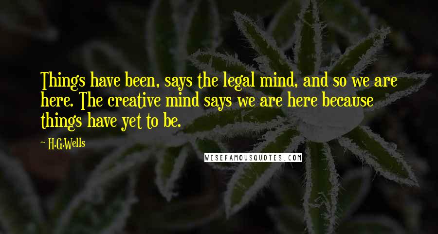 H.G.Wells Quotes: Things have been, says the legal mind, and so we are here. The creative mind says we are here because things have yet to be.