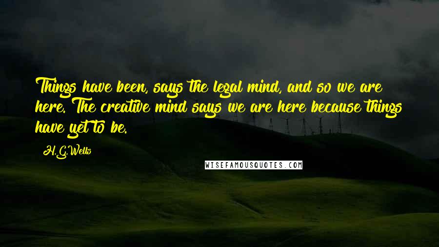 H.G.Wells Quotes: Things have been, says the legal mind, and so we are here. The creative mind says we are here because things have yet to be.