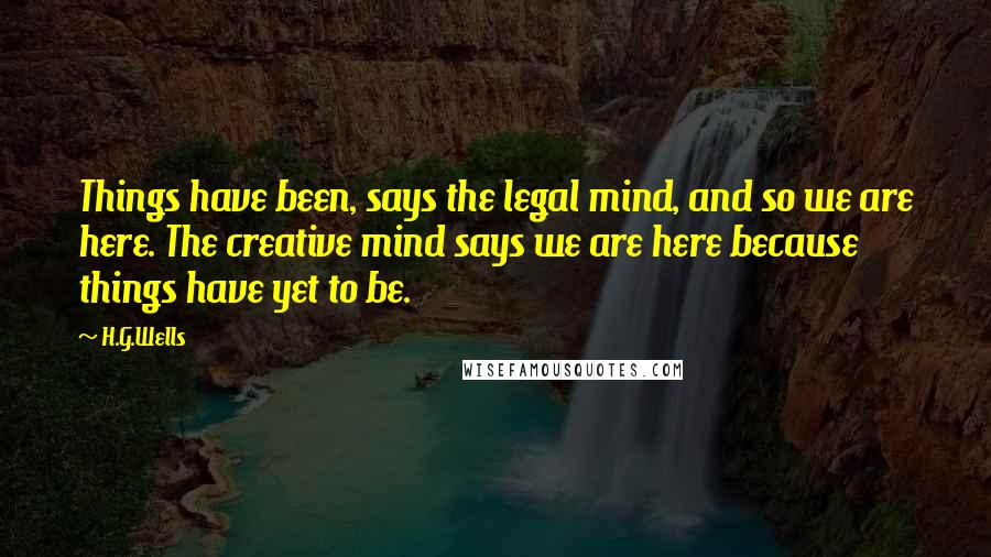 H.G.Wells Quotes: Things have been, says the legal mind, and so we are here. The creative mind says we are here because things have yet to be.