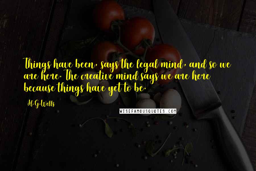 H.G.Wells Quotes: Things have been, says the legal mind, and so we are here. The creative mind says we are here because things have yet to be.