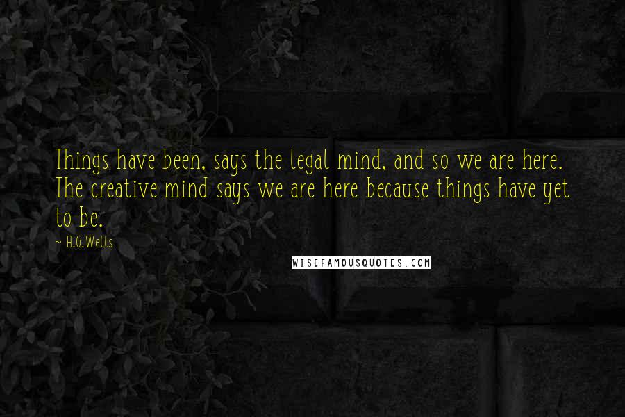 H.G.Wells Quotes: Things have been, says the legal mind, and so we are here. The creative mind says we are here because things have yet to be.