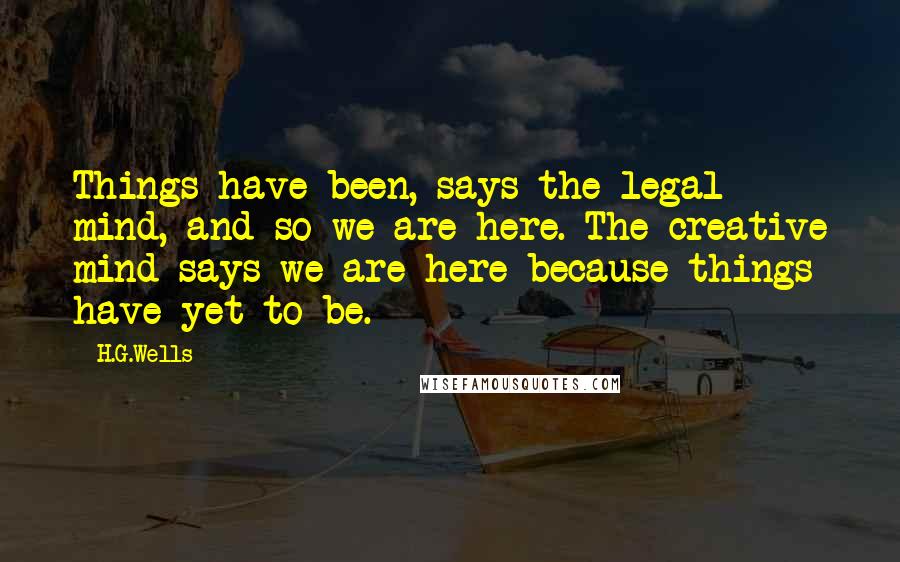 H.G.Wells Quotes: Things have been, says the legal mind, and so we are here. The creative mind says we are here because things have yet to be.
