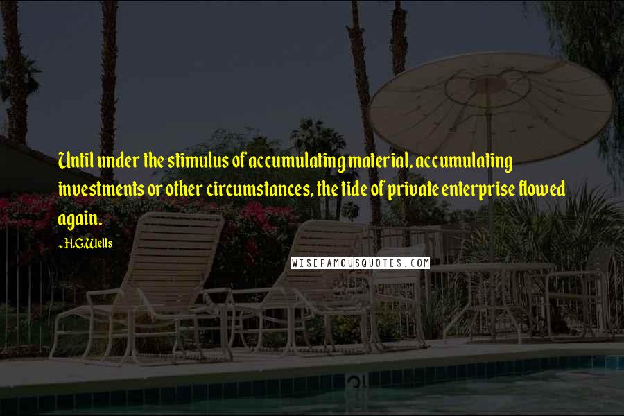 H.G.Wells Quotes: Until under the stimulus of accumulating material, accumulating investments or other circumstances, the tide of private enterprise flowed again.