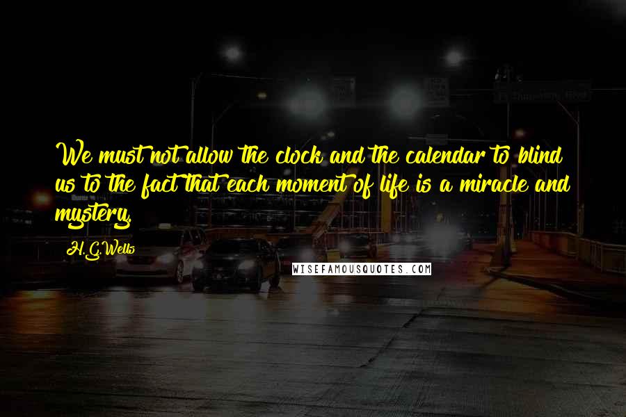 H.G.Wells Quotes: We must not allow the clock and the calendar to blind us to the fact that each moment of life is a miracle and mystery.