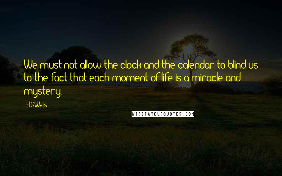 H.G.Wells Quotes: We must not allow the clock and the calendar to blind us to the fact that each moment of life is a miracle and mystery.