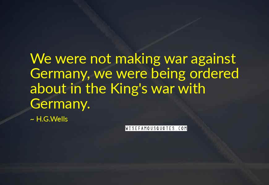 H.G.Wells Quotes: We were not making war against Germany, we were being ordered about in the King's war with Germany.