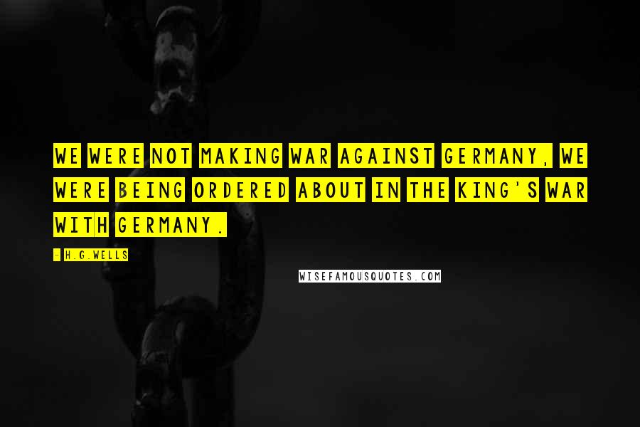 H.G.Wells Quotes: We were not making war against Germany, we were being ordered about in the King's war with Germany.