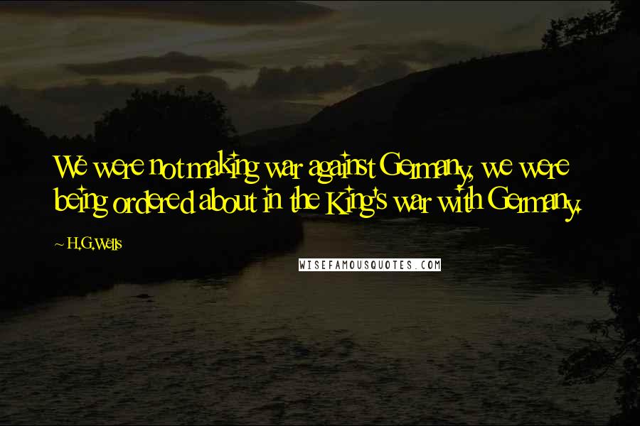 H.G.Wells Quotes: We were not making war against Germany, we were being ordered about in the King's war with Germany.