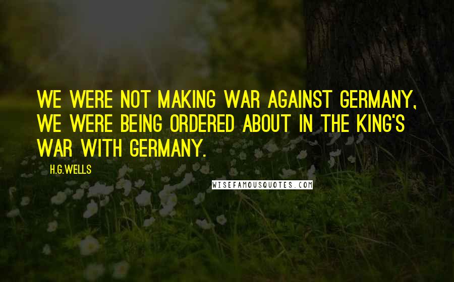 H.G.Wells Quotes: We were not making war against Germany, we were being ordered about in the King's war with Germany.