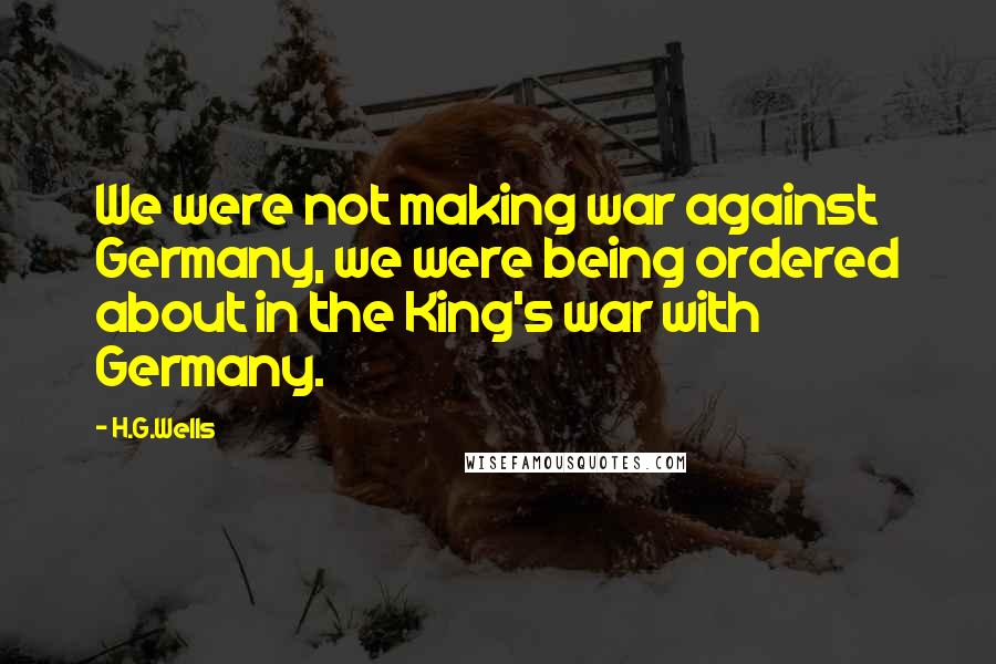 H.G.Wells Quotes: We were not making war against Germany, we were being ordered about in the King's war with Germany.