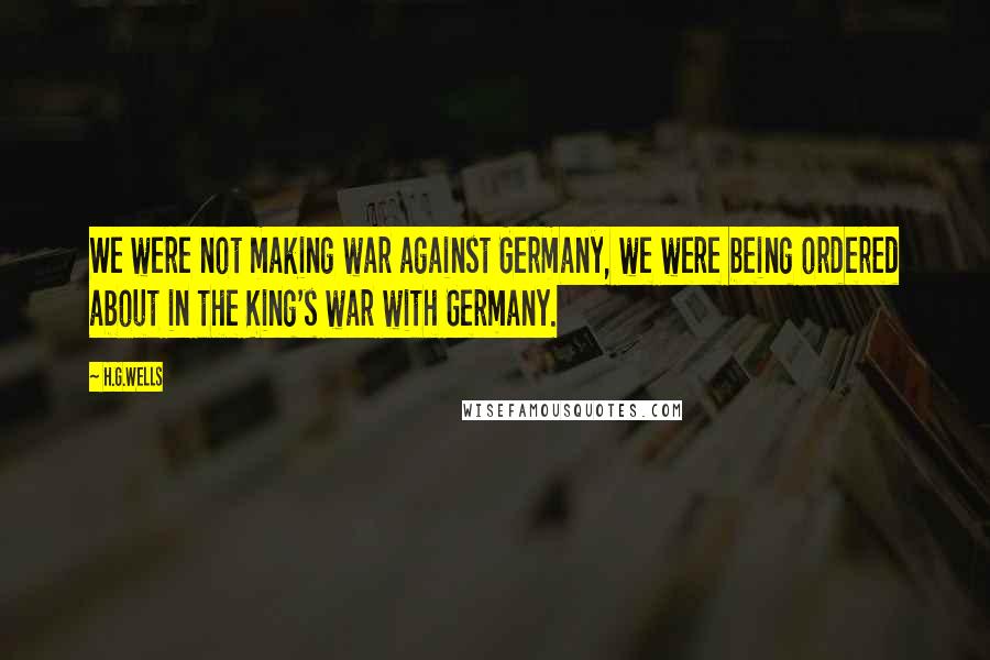 H.G.Wells Quotes: We were not making war against Germany, we were being ordered about in the King's war with Germany.