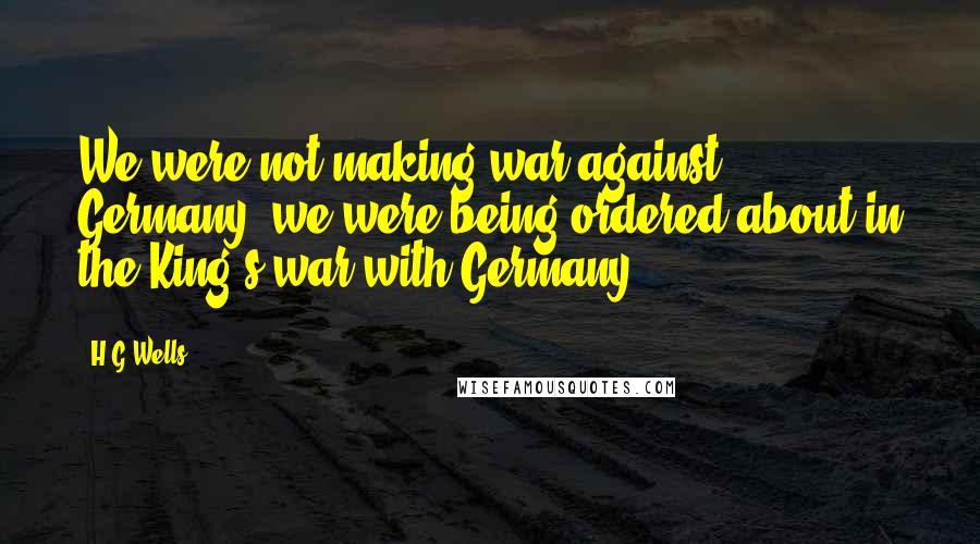 H.G.Wells Quotes: We were not making war against Germany, we were being ordered about in the King's war with Germany.