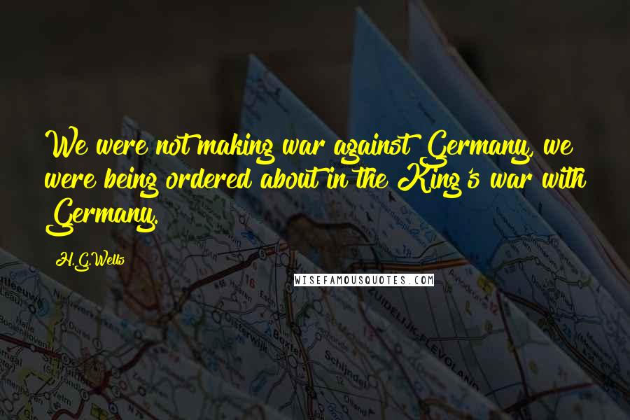 H.G.Wells Quotes: We were not making war against Germany, we were being ordered about in the King's war with Germany.