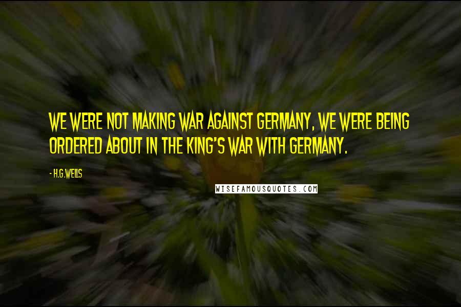 H.G.Wells Quotes: We were not making war against Germany, we were being ordered about in the King's war with Germany.