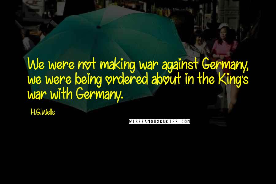 H.G.Wells Quotes: We were not making war against Germany, we were being ordered about in the King's war with Germany.