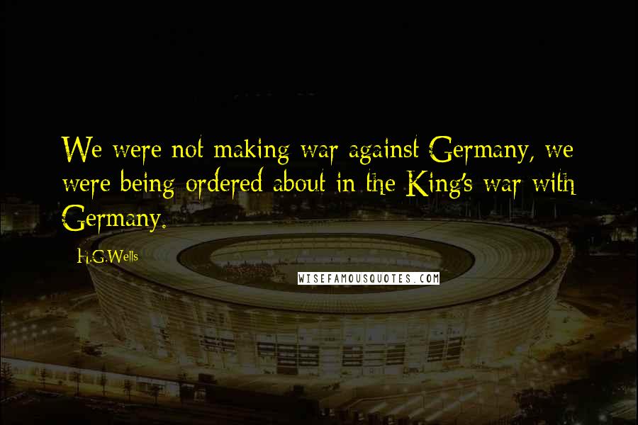 H.G.Wells Quotes: We were not making war against Germany, we were being ordered about in the King's war with Germany.