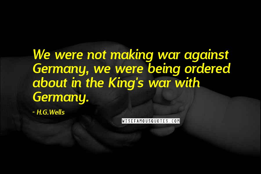 H.G.Wells Quotes: We were not making war against Germany, we were being ordered about in the King's war with Germany.