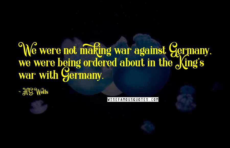 H.G.Wells Quotes: We were not making war against Germany, we were being ordered about in the King's war with Germany.