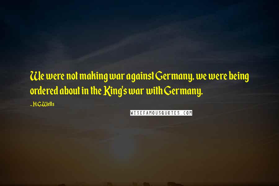 H.G.Wells Quotes: We were not making war against Germany, we were being ordered about in the King's war with Germany.