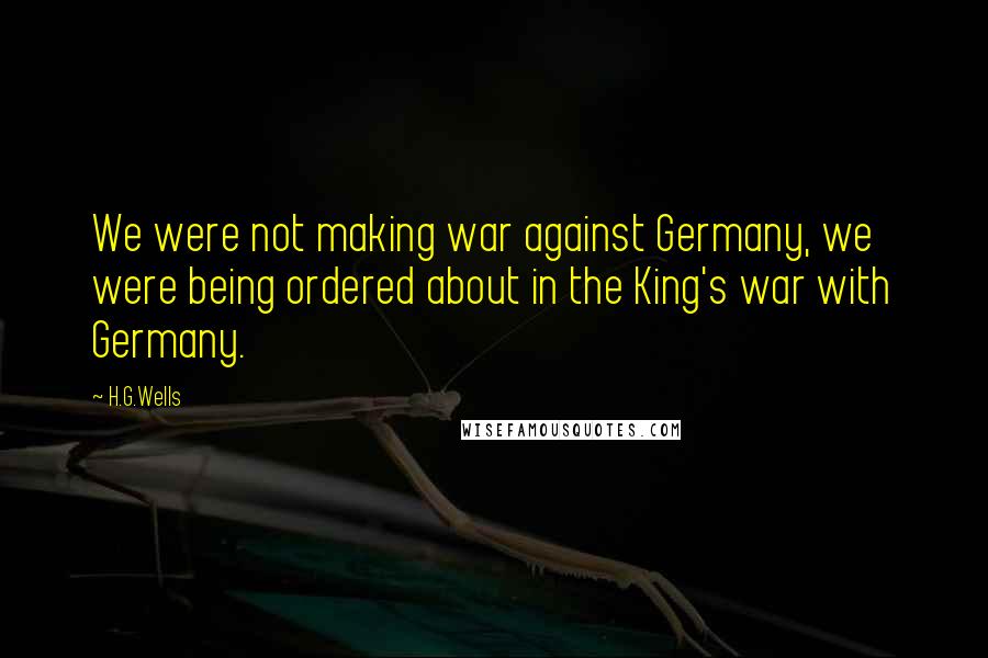 H.G.Wells Quotes: We were not making war against Germany, we were being ordered about in the King's war with Germany.