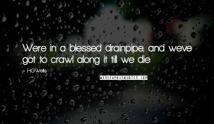 H.G.Wells Quotes: We're in a blessed drainpipe, and we've got to crawl along it till we die.
