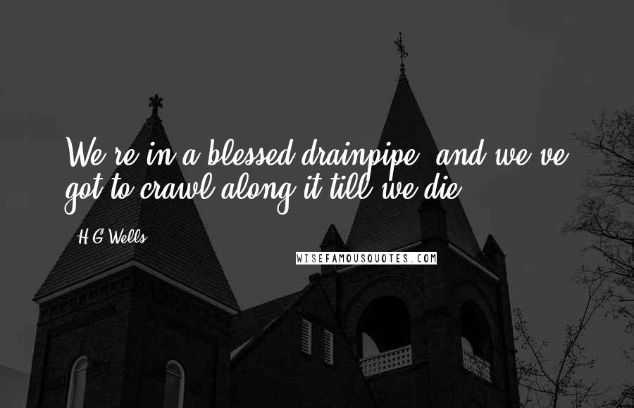 H.G.Wells Quotes: We're in a blessed drainpipe, and we've got to crawl along it till we die.