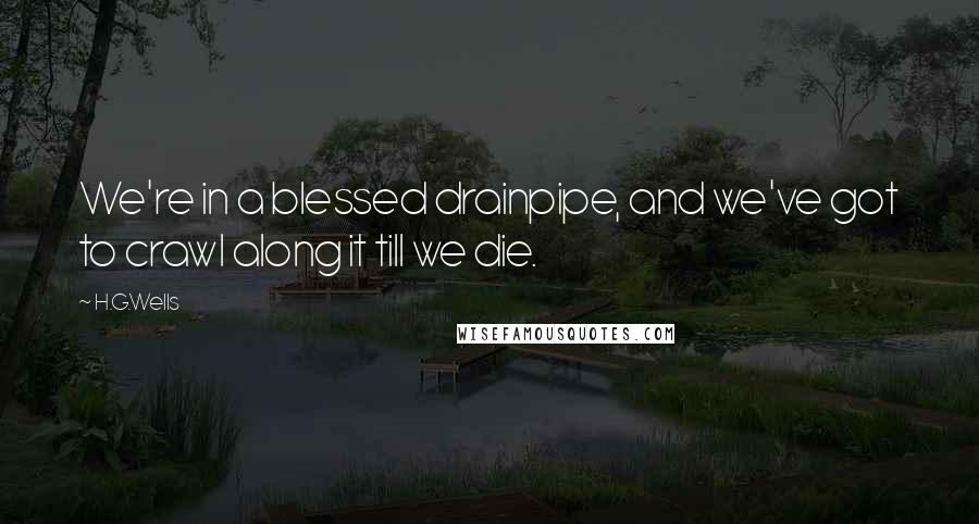 H.G.Wells Quotes: We're in a blessed drainpipe, and we've got to crawl along it till we die.