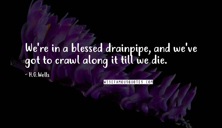 H.G.Wells Quotes: We're in a blessed drainpipe, and we've got to crawl along it till we die.