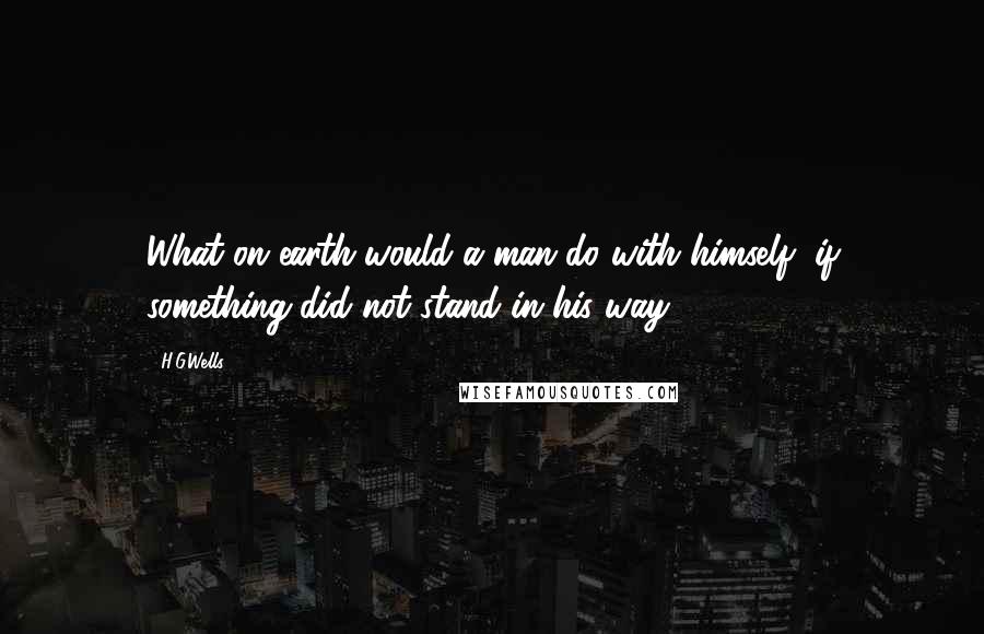 H.G.Wells Quotes: What on earth would a man do with himself, if something did not stand in his way?