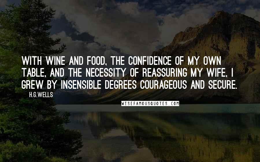 H.G.Wells Quotes: With wine and food, the confidence of my own table, and the necessity of reassuring my wife, I grew by insensible degrees courageous and secure.